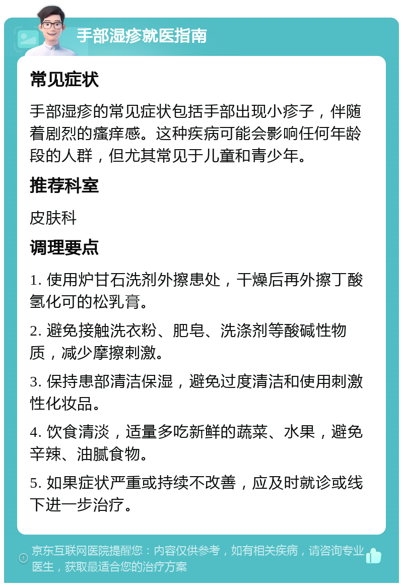 手部湿疹就医指南 常见症状 手部湿疹的常见症状包括手部出现小疹子，伴随着剧烈的瘙痒感。这种疾病可能会影响任何年龄段的人群，但尤其常见于儿童和青少年。 推荐科室 皮肤科 调理要点 1. 使用炉甘石洗剂外擦患处，干燥后再外擦丁酸氢化可的松乳膏。 2. 避免接触洗衣粉、肥皂、洗涤剂等酸碱性物质，减少摩擦刺激。 3. 保持患部清洁保湿，避免过度清洁和使用刺激性化妆品。 4. 饮食清淡，适量多吃新鲜的蔬菜、水果，避免辛辣、油腻食物。 5. 如果症状严重或持续不改善，应及时就诊或线下进一步治疗。