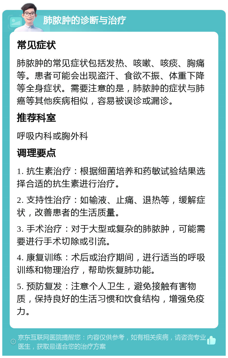 肺脓肿的诊断与治疗 常见症状 肺脓肿的常见症状包括发热、咳嗽、咳痰、胸痛等。患者可能会出现盗汗、食欲不振、体重下降等全身症状。需要注意的是，肺脓肿的症状与肺癌等其他疾病相似，容易被误诊或漏诊。 推荐科室 呼吸内科或胸外科 调理要点 1. 抗生素治疗：根据细菌培养和药敏试验结果选择合适的抗生素进行治疗。 2. 支持性治疗：如输液、止痛、退热等，缓解症状，改善患者的生活质量。 3. 手术治疗：对于大型或复杂的肺脓肿，可能需要进行手术切除或引流。 4. 康复训练：术后或治疗期间，进行适当的呼吸训练和物理治疗，帮助恢复肺功能。 5. 预防复发：注意个人卫生，避免接触有害物质，保持良好的生活习惯和饮食结构，增强免疫力。