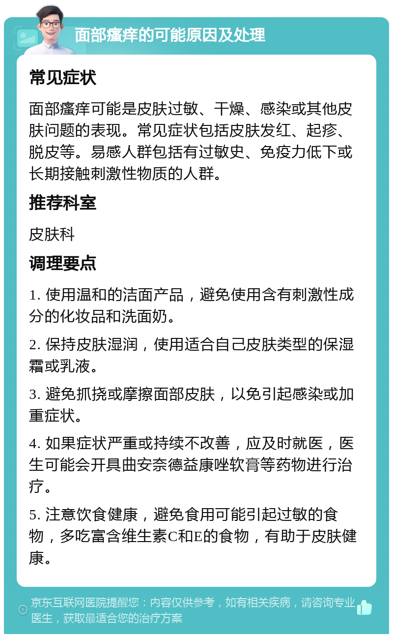 面部瘙痒的可能原因及处理 常见症状 面部瘙痒可能是皮肤过敏、干燥、感染或其他皮肤问题的表现。常见症状包括皮肤发红、起疹、脱皮等。易感人群包括有过敏史、免疫力低下或长期接触刺激性物质的人群。 推荐科室 皮肤科 调理要点 1. 使用温和的洁面产品，避免使用含有刺激性成分的化妆品和洗面奶。 2. 保持皮肤湿润，使用适合自己皮肤类型的保湿霜或乳液。 3. 避免抓挠或摩擦面部皮肤，以免引起感染或加重症状。 4. 如果症状严重或持续不改善，应及时就医，医生可能会开具曲安奈德益康唑软膏等药物进行治疗。 5. 注意饮食健康，避免食用可能引起过敏的食物，多吃富含维生素C和E的食物，有助于皮肤健康。