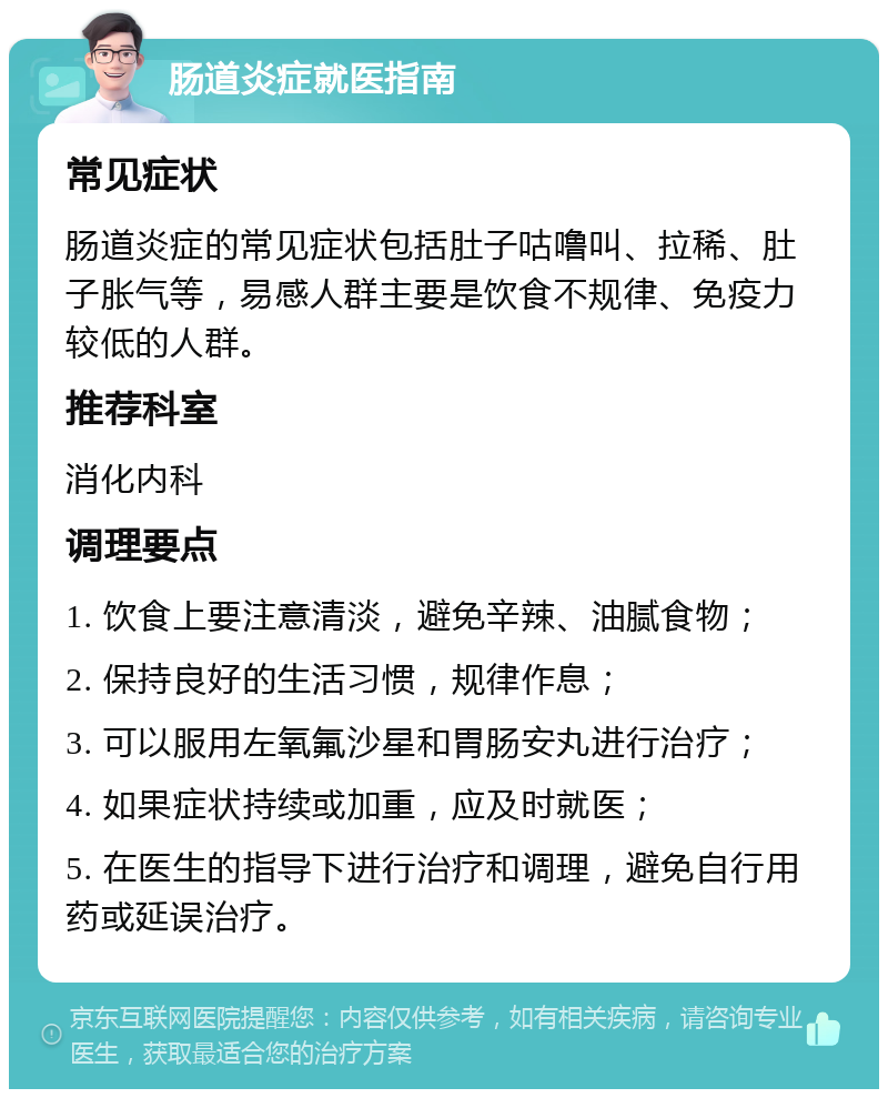 肠道炎症就医指南 常见症状 肠道炎症的常见症状包括肚子咕噜叫、拉稀、肚子胀气等，易感人群主要是饮食不规律、免疫力较低的人群。 推荐科室 消化内科 调理要点 1. 饮食上要注意清淡，避免辛辣、油腻食物； 2. 保持良好的生活习惯，规律作息； 3. 可以服用左氧氟沙星和胃肠安丸进行治疗； 4. 如果症状持续或加重，应及时就医； 5. 在医生的指导下进行治疗和调理，避免自行用药或延误治疗。