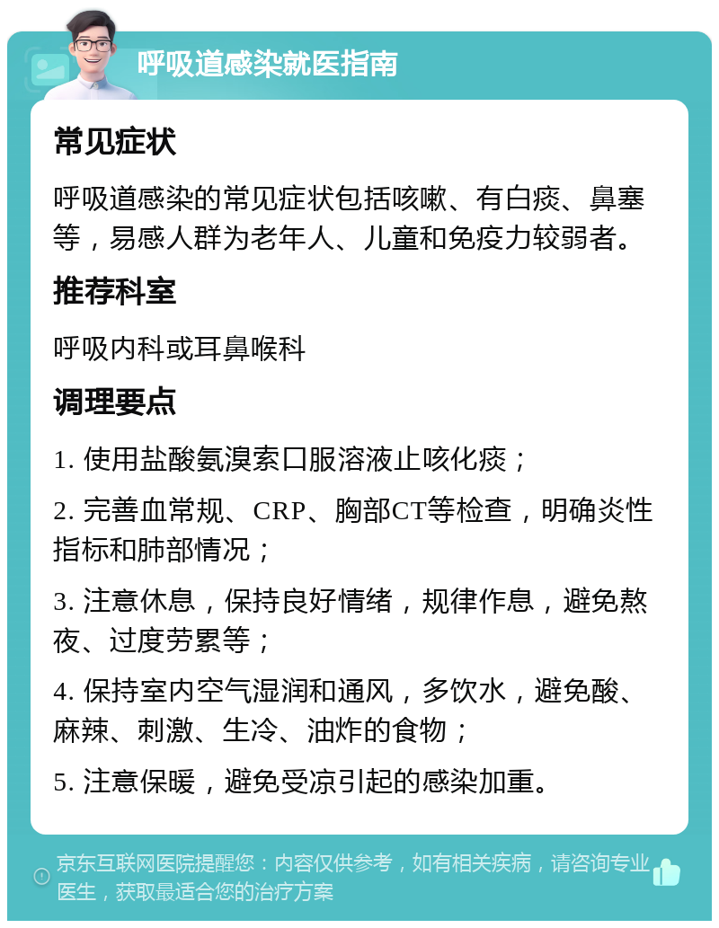 呼吸道感染就医指南 常见症状 呼吸道感染的常见症状包括咳嗽、有白痰、鼻塞等，易感人群为老年人、儿童和免疫力较弱者。 推荐科室 呼吸内科或耳鼻喉科 调理要点 1. 使用盐酸氨溴索口服溶液止咳化痰； 2. 完善血常规、CRP、胸部CT等检查，明确炎性指标和肺部情况； 3. 注意休息，保持良好情绪，规律作息，避免熬夜、过度劳累等； 4. 保持室内空气湿润和通风，多饮水，避免酸、麻辣、刺激、生冷、油炸的食物； 5. 注意保暖，避免受凉引起的感染加重。