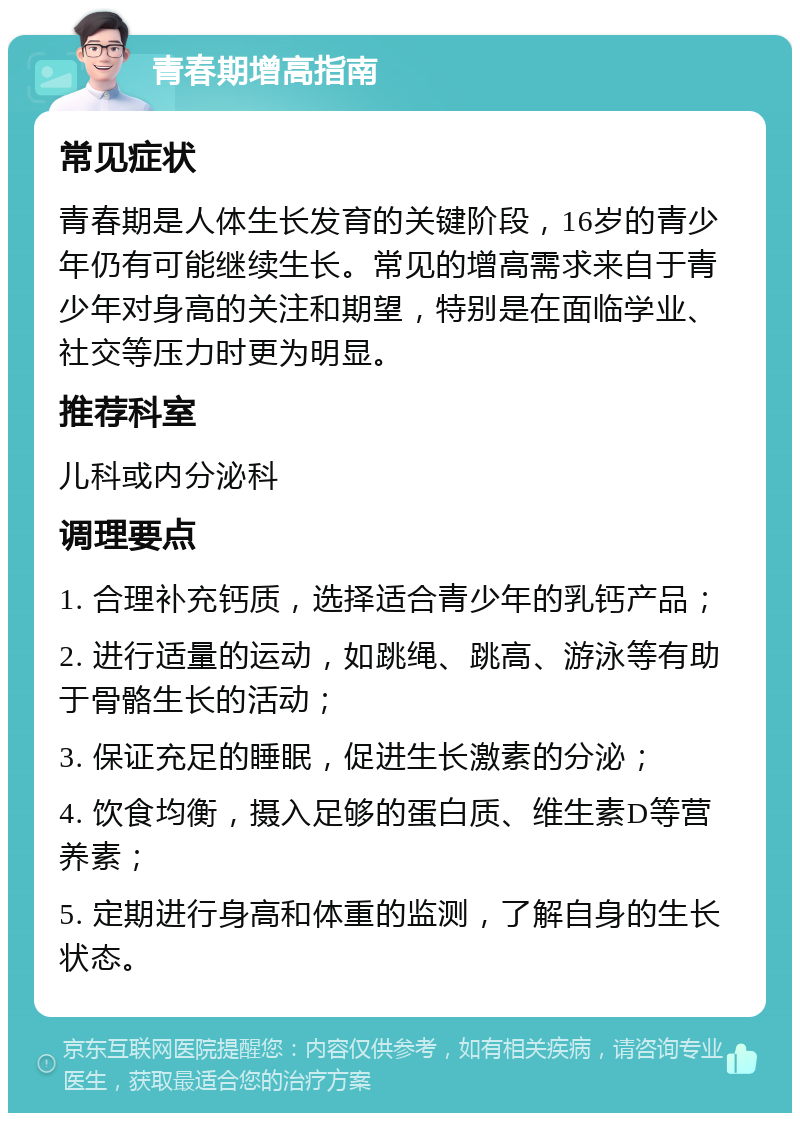 青春期增高指南 常见症状 青春期是人体生长发育的关键阶段，16岁的青少年仍有可能继续生长。常见的增高需求来自于青少年对身高的关注和期望，特别是在面临学业、社交等压力时更为明显。 推荐科室 儿科或内分泌科 调理要点 1. 合理补充钙质，选择适合青少年的乳钙产品； 2. 进行适量的运动，如跳绳、跳高、游泳等有助于骨骼生长的活动； 3. 保证充足的睡眠，促进生长激素的分泌； 4. 饮食均衡，摄入足够的蛋白质、维生素D等营养素； 5. 定期进行身高和体重的监测，了解自身的生长状态。