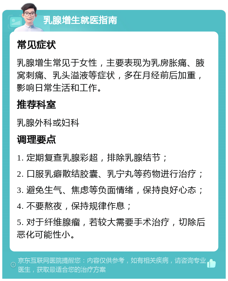 乳腺增生就医指南 常见症状 乳腺增生常见于女性，主要表现为乳房胀痛、腋窝刺痛、乳头溢液等症状，多在月经前后加重，影响日常生活和工作。 推荐科室 乳腺外科或妇科 调理要点 1. 定期复查乳腺彩超，排除乳腺结节； 2. 口服乳癖散结胶囊、乳宁丸等药物进行治疗； 3. 避免生气、焦虑等负面情绪，保持良好心态； 4. 不要熬夜，保持规律作息； 5. 对于纤维腺瘤，若较大需要手术治疗，切除后恶化可能性小。