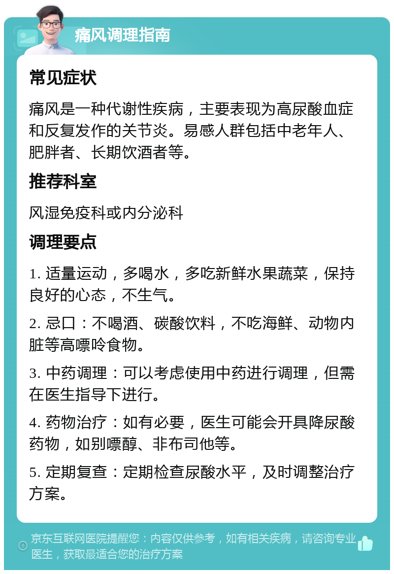 痛风调理指南 常见症状 痛风是一种代谢性疾病，主要表现为高尿酸血症和反复发作的关节炎。易感人群包括中老年人、肥胖者、长期饮酒者等。 推荐科室 风湿免疫科或内分泌科 调理要点 1. 适量运动，多喝水，多吃新鲜水果蔬菜，保持良好的心态，不生气。 2. 忌口：不喝酒、碳酸饮料，不吃海鲜、动物内脏等高嘌呤食物。 3. 中药调理：可以考虑使用中药进行调理，但需在医生指导下进行。 4. 药物治疗：如有必要，医生可能会开具降尿酸药物，如别嘌醇、非布司他等。 5. 定期复查：定期检查尿酸水平，及时调整治疗方案。