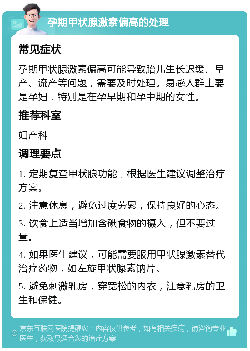 孕期甲状腺激素偏高的处理 常见症状 孕期甲状腺激素偏高可能导致胎儿生长迟缓、早产、流产等问题，需要及时处理。易感人群主要是孕妇，特别是在孕早期和孕中期的女性。 推荐科室 妇产科 调理要点 1. 定期复查甲状腺功能，根据医生建议调整治疗方案。 2. 注意休息，避免过度劳累，保持良好的心态。 3. 饮食上适当增加含碘食物的摄入，但不要过量。 4. 如果医生建议，可能需要服用甲状腺激素替代治疗药物，如左旋甲状腺素钠片。 5. 避免刺激乳房，穿宽松的内衣，注意乳房的卫生和保健。