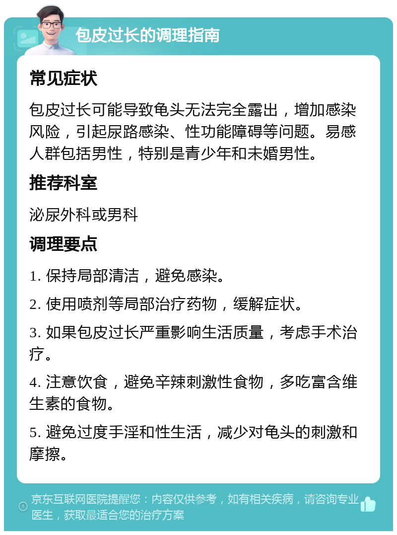 包皮过长的调理指南 常见症状 包皮过长可能导致龟头无法完全露出，增加感染风险，引起尿路感染、性功能障碍等问题。易感人群包括男性，特别是青少年和未婚男性。 推荐科室 泌尿外科或男科 调理要点 1. 保持局部清洁，避免感染。 2. 使用喷剂等局部治疗药物，缓解症状。 3. 如果包皮过长严重影响生活质量，考虑手术治疗。 4. 注意饮食，避免辛辣刺激性食物，多吃富含维生素的食物。 5. 避免过度手淫和性生活，减少对龟头的刺激和摩擦。