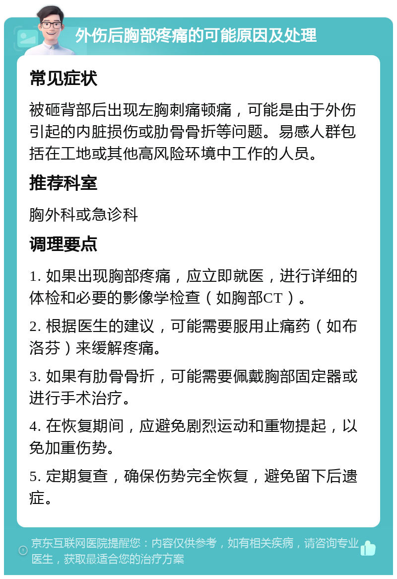 外伤后胸部疼痛的可能原因及处理 常见症状 被砸背部后出现左胸刺痛顿痛，可能是由于外伤引起的内脏损伤或肋骨骨折等问题。易感人群包括在工地或其他高风险环境中工作的人员。 推荐科室 胸外科或急诊科 调理要点 1. 如果出现胸部疼痛，应立即就医，进行详细的体检和必要的影像学检查（如胸部CT）。 2. 根据医生的建议，可能需要服用止痛药（如布洛芬）来缓解疼痛。 3. 如果有肋骨骨折，可能需要佩戴胸部固定器或进行手术治疗。 4. 在恢复期间，应避免剧烈运动和重物提起，以免加重伤势。 5. 定期复查，确保伤势完全恢复，避免留下后遗症。