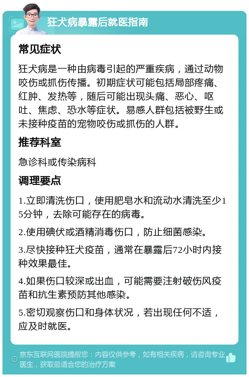 狂犬病暴露后就医指南 常见症状 狂犬病是一种由病毒引起的严重疾病，通过动物咬伤或抓伤传播。初期症状可能包括局部疼痛、红肿、发热等，随后可能出现头痛、恶心、呕吐、焦虑、恐水等症状。易感人群包括被野生或未接种疫苗的宠物咬伤或抓伤的人群。 推荐科室 急诊科或传染病科 调理要点 1.立即清洗伤口，使用肥皂水和流动水清洗至少15分钟，去除可能存在的病毒。 2.使用碘伏或酒精消毒伤口，防止细菌感染。 3.尽快接种狂犬疫苗，通常在暴露后72小时内接种效果最佳。 4.如果伤口较深或出血，可能需要注射破伤风疫苗和抗生素预防其他感染。 5.密切观察伤口和身体状况，若出现任何不适，应及时就医。