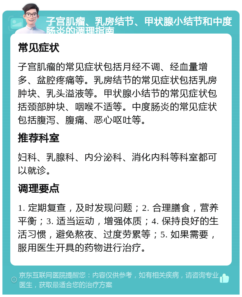 子宫肌瘤、乳房结节、甲状腺小结节和中度肠炎的调理指南 常见症状 子宫肌瘤的常见症状包括月经不调、经血量增多、盆腔疼痛等。乳房结节的常见症状包括乳房肿块、乳头溢液等。甲状腺小结节的常见症状包括颈部肿块、咽喉不适等。中度肠炎的常见症状包括腹泻、腹痛、恶心呕吐等。 推荐科室 妇科、乳腺科、内分泌科、消化内科等科室都可以就诊。 调理要点 1. 定期复查，及时发现问题；2. 合理膳食，营养平衡；3. 适当运动，增强体质；4. 保持良好的生活习惯，避免熬夜、过度劳累等；5. 如果需要，服用医生开具的药物进行治疗。