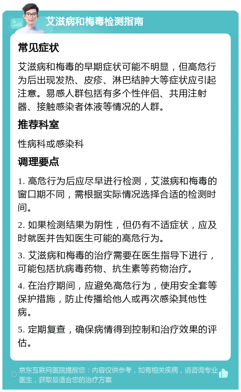 艾滋病和梅毒检测指南 常见症状 艾滋病和梅毒的早期症状可能不明显，但高危行为后出现发热、皮疹、淋巴结肿大等症状应引起注意。易感人群包括有多个性伴侣、共用注射器、接触感染者体液等情况的人群。 推荐科室 性病科或感染科 调理要点 1. 高危行为后应尽早进行检测，艾滋病和梅毒的窗口期不同，需根据实际情况选择合适的检测时间。 2. 如果检测结果为阴性，但仍有不适症状，应及时就医并告知医生可能的高危行为。 3. 艾滋病和梅毒的治疗需要在医生指导下进行，可能包括抗病毒药物、抗生素等药物治疗。 4. 在治疗期间，应避免高危行为，使用安全套等保护措施，防止传播给他人或再次感染其他性病。 5. 定期复查，确保病情得到控制和治疗效果的评估。