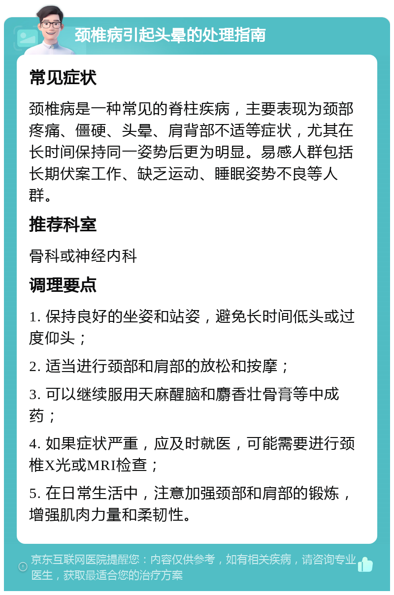 颈椎病引起头晕的处理指南 常见症状 颈椎病是一种常见的脊柱疾病，主要表现为颈部疼痛、僵硬、头晕、肩背部不适等症状，尤其在长时间保持同一姿势后更为明显。易感人群包括长期伏案工作、缺乏运动、睡眠姿势不良等人群。 推荐科室 骨科或神经内科 调理要点 1. 保持良好的坐姿和站姿，避免长时间低头或过度仰头； 2. 适当进行颈部和肩部的放松和按摩； 3. 可以继续服用天麻醒脑和麝香壮骨膏等中成药； 4. 如果症状严重，应及时就医，可能需要进行颈椎X光或MRI检查； 5. 在日常生活中，注意加强颈部和肩部的锻炼，增强肌肉力量和柔韧性。