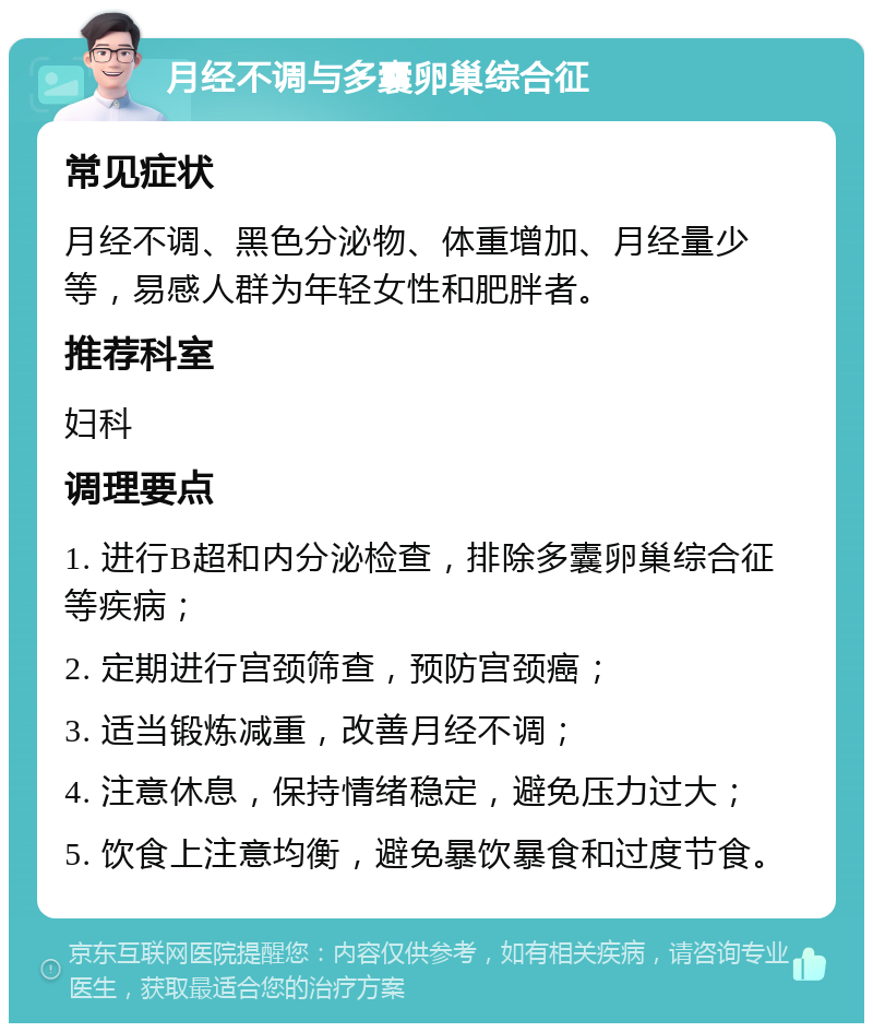 月经不调与多囊卵巢综合征 常见症状 月经不调、黑色分泌物、体重增加、月经量少等，易感人群为年轻女性和肥胖者。 推荐科室 妇科 调理要点 1. 进行B超和内分泌检查，排除多囊卵巢综合征等疾病； 2. 定期进行宫颈筛查，预防宫颈癌； 3. 适当锻炼减重，改善月经不调； 4. 注意休息，保持情绪稳定，避免压力过大； 5. 饮食上注意均衡，避免暴饮暴食和过度节食。