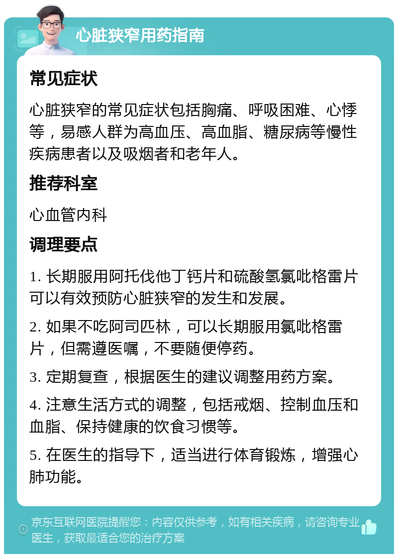 心脏狭窄用药指南 常见症状 心脏狭窄的常见症状包括胸痛、呼吸困难、心悸等，易感人群为高血压、高血脂、糖尿病等慢性疾病患者以及吸烟者和老年人。 推荐科室 心血管内科 调理要点 1. 长期服用阿托伐他丁钙片和硫酸氢氯吡格雷片可以有效预防心脏狭窄的发生和发展。 2. 如果不吃阿司匹林，可以长期服用氯吡格雷片，但需遵医嘱，不要随便停药。 3. 定期复查，根据医生的建议调整用药方案。 4. 注意生活方式的调整，包括戒烟、控制血压和血脂、保持健康的饮食习惯等。 5. 在医生的指导下，适当进行体育锻炼，增强心肺功能。