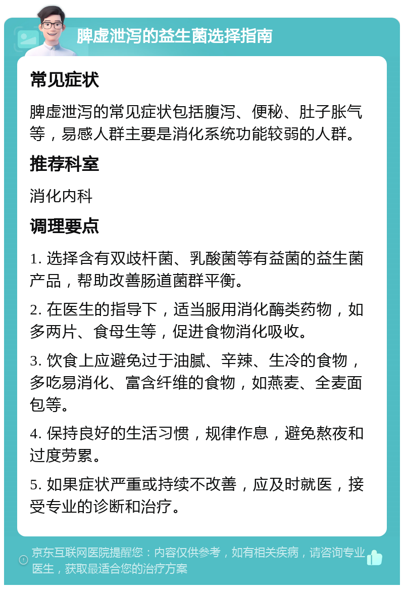 脾虚泄泻的益生菌选择指南 常见症状 脾虚泄泻的常见症状包括腹泻、便秘、肚子胀气等，易感人群主要是消化系统功能较弱的人群。 推荐科室 消化内科 调理要点 1. 选择含有双歧杆菌、乳酸菌等有益菌的益生菌产品，帮助改善肠道菌群平衡。 2. 在医生的指导下，适当服用消化酶类药物，如多两片、食母生等，促进食物消化吸收。 3. 饮食上应避免过于油腻、辛辣、生冷的食物，多吃易消化、富含纤维的食物，如燕麦、全麦面包等。 4. 保持良好的生活习惯，规律作息，避免熬夜和过度劳累。 5. 如果症状严重或持续不改善，应及时就医，接受专业的诊断和治疗。