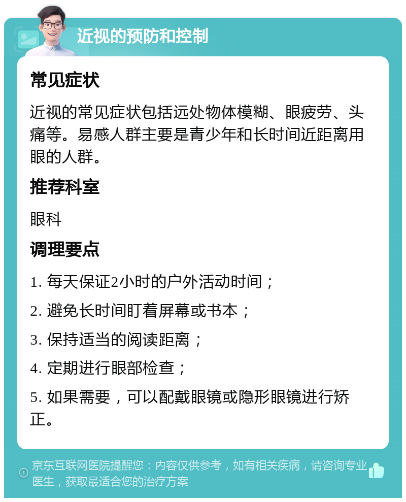 近视的预防和控制 常见症状 近视的常见症状包括远处物体模糊、眼疲劳、头痛等。易感人群主要是青少年和长时间近距离用眼的人群。 推荐科室 眼科 调理要点 1. 每天保证2小时的户外活动时间； 2. 避免长时间盯着屏幕或书本； 3. 保持适当的阅读距离； 4. 定期进行眼部检查； 5. 如果需要，可以配戴眼镜或隐形眼镜进行矫正。