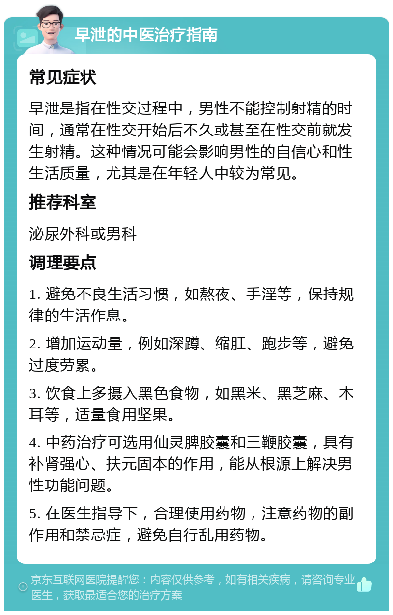 早泄的中医治疗指南 常见症状 早泄是指在性交过程中，男性不能控制射精的时间，通常在性交开始后不久或甚至在性交前就发生射精。这种情况可能会影响男性的自信心和性生活质量，尤其是在年轻人中较为常见。 推荐科室 泌尿外科或男科 调理要点 1. 避免不良生活习惯，如熬夜、手淫等，保持规律的生活作息。 2. 增加运动量，例如深蹲、缩肛、跑步等，避免过度劳累。 3. 饮食上多摄入黑色食物，如黑米、黑芝麻、木耳等，适量食用坚果。 4. 中药治疗可选用仙灵脾胶囊和三鞭胶囊，具有补肾强心、扶元固本的作用，能从根源上解决男性功能问题。 5. 在医生指导下，合理使用药物，注意药物的副作用和禁忌症，避免自行乱用药物。