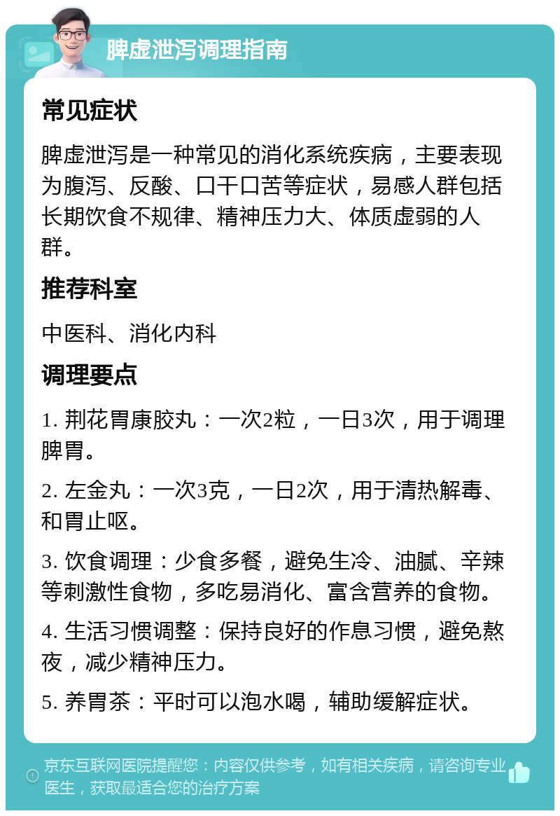 脾虚泄泻调理指南 常见症状 脾虚泄泻是一种常见的消化系统疾病，主要表现为腹泻、反酸、口干口苦等症状，易感人群包括长期饮食不规律、精神压力大、体质虚弱的人群。 推荐科室 中医科、消化内科 调理要点 1. 荆花胃康胶丸：一次2粒，一日3次，用于调理脾胃。 2. 左金丸：一次3克，一日2次，用于清热解毒、和胃止呕。 3. 饮食调理：少食多餐，避免生冷、油腻、辛辣等刺激性食物，多吃易消化、富含营养的食物。 4. 生活习惯调整：保持良好的作息习惯，避免熬夜，减少精神压力。 5. 养胃茶：平时可以泡水喝，辅助缓解症状。