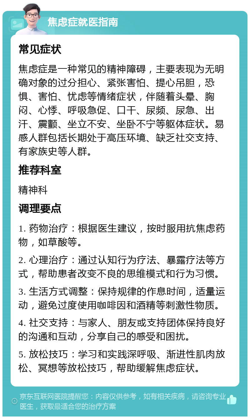 焦虑症就医指南 常见症状 焦虑症是一种常见的精神障碍，主要表现为无明确对象的过分担心、紧张害怕、提心吊胆，恐惧、害怕、忧虑等情绪症状，伴随着头晕、胸闷、心悸、呼吸急促、口干、尿频、尿急、出汗、震颤、坐立不安、坐卧不宁等躯体症状。易感人群包括长期处于高压环境、缺乏社交支持、有家族史等人群。 推荐科室 精神科 调理要点 1. 药物治疗：根据医生建议，按时服用抗焦虑药物，如草酸等。 2. 心理治疗：通过认知行为疗法、暴露疗法等方式，帮助患者改变不良的思维模式和行为习惯。 3. 生活方式调整：保持规律的作息时间，适量运动，避免过度使用咖啡因和酒精等刺激性物质。 4. 社交支持：与家人、朋友或支持团体保持良好的沟通和互动，分享自己的感受和困扰。 5. 放松技巧：学习和实践深呼吸、渐进性肌肉放松、冥想等放松技巧，帮助缓解焦虑症状。