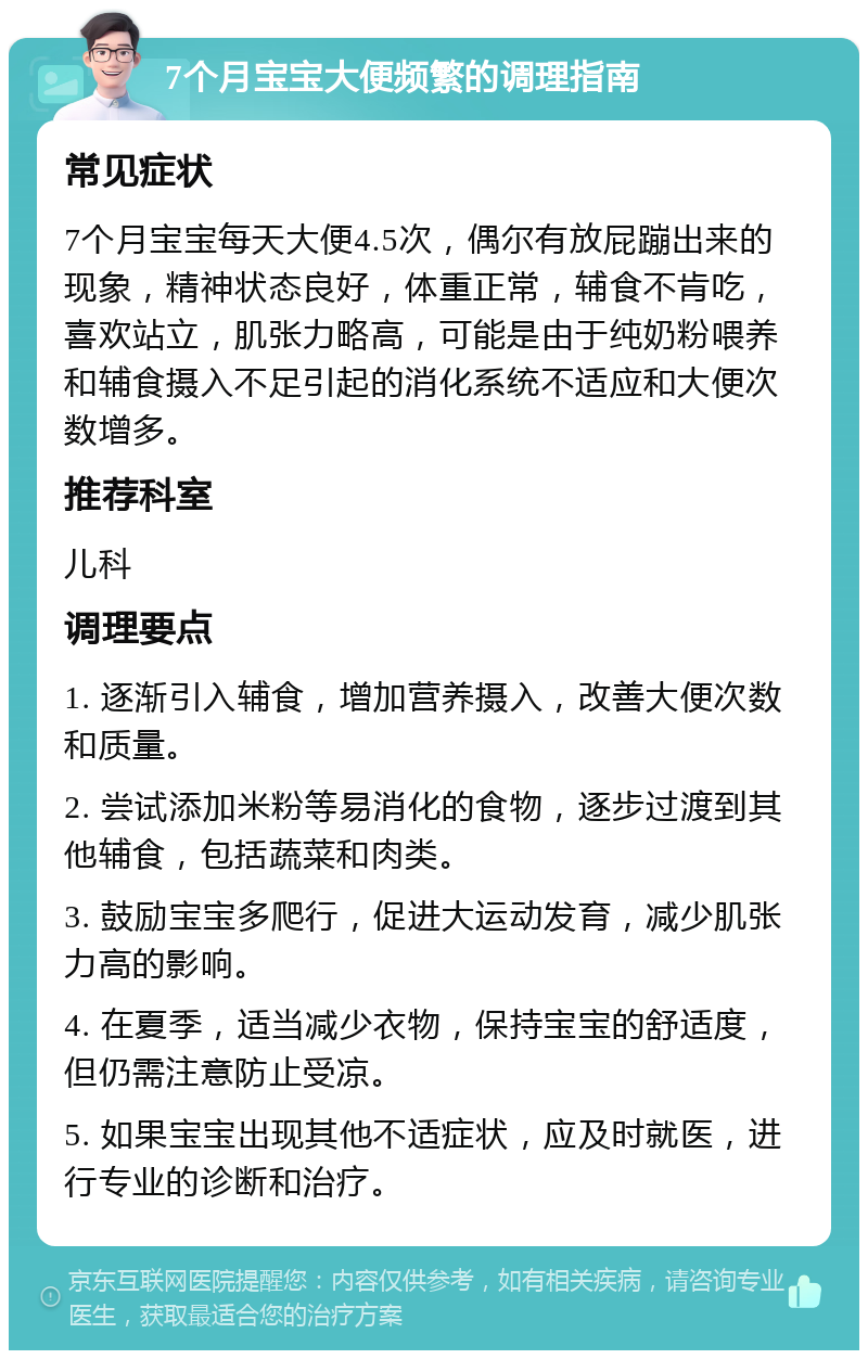 7个月宝宝大便频繁的调理指南 常见症状 7个月宝宝每天大便4.5次，偶尔有放屁蹦出来的现象，精神状态良好，体重正常，辅食不肯吃，喜欢站立，肌张力略高，可能是由于纯奶粉喂养和辅食摄入不足引起的消化系统不适应和大便次数增多。 推荐科室 儿科 调理要点 1. 逐渐引入辅食，增加营养摄入，改善大便次数和质量。 2. 尝试添加米粉等易消化的食物，逐步过渡到其他辅食，包括蔬菜和肉类。 3. 鼓励宝宝多爬行，促进大运动发育，减少肌张力高的影响。 4. 在夏季，适当减少衣物，保持宝宝的舒适度，但仍需注意防止受凉。 5. 如果宝宝出现其他不适症状，应及时就医，进行专业的诊断和治疗。