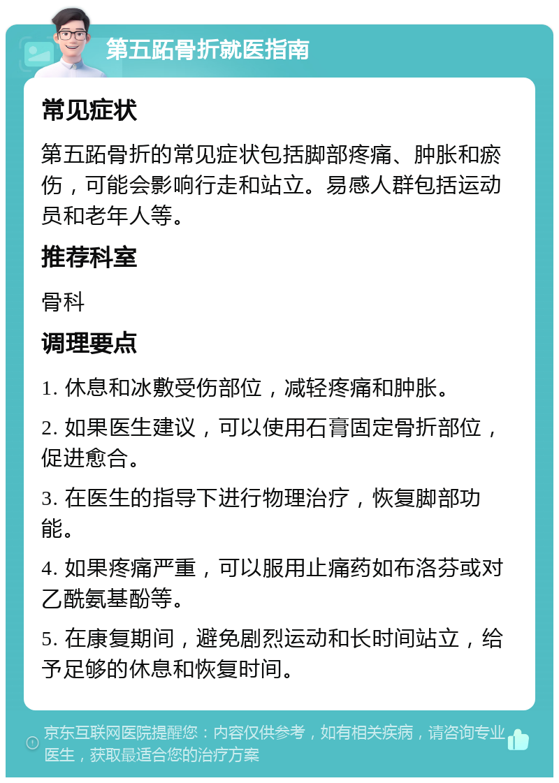 第五跖骨折就医指南 常见症状 第五跖骨折的常见症状包括脚部疼痛、肿胀和瘀伤，可能会影响行走和站立。易感人群包括运动员和老年人等。 推荐科室 骨科 调理要点 1. 休息和冰敷受伤部位，减轻疼痛和肿胀。 2. 如果医生建议，可以使用石膏固定骨折部位，促进愈合。 3. 在医生的指导下进行物理治疗，恢复脚部功能。 4. 如果疼痛严重，可以服用止痛药如布洛芬或对乙酰氨基酚等。 5. 在康复期间，避免剧烈运动和长时间站立，给予足够的休息和恢复时间。