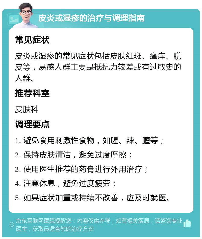 皮炎或湿疹的治疗与调理指南 常见症状 皮炎或湿疹的常见症状包括皮肤红斑、瘙痒、脱皮等，易感人群主要是抵抗力较差或有过敏史的人群。 推荐科室 皮肤科 调理要点 1. 避免食用刺激性食物，如腥、辣、膻等； 2. 保持皮肤清洁，避免过度摩擦； 3. 使用医生推荐的药膏进行外用治疗； 4. 注意休息，避免过度疲劳； 5. 如果症状加重或持续不改善，应及时就医。