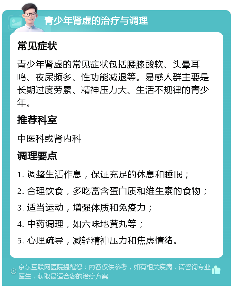 青少年肾虚的治疗与调理 常见症状 青少年肾虚的常见症状包括腰膝酸软、头晕耳鸣、夜尿频多、性功能减退等。易感人群主要是长期过度劳累、精神压力大、生活不规律的青少年。 推荐科室 中医科或肾内科 调理要点 1. 调整生活作息，保证充足的休息和睡眠； 2. 合理饮食，多吃富含蛋白质和维生素的食物； 3. 适当运动，增强体质和免疫力； 4. 中药调理，如六味地黄丸等； 5. 心理疏导，减轻精神压力和焦虑情绪。