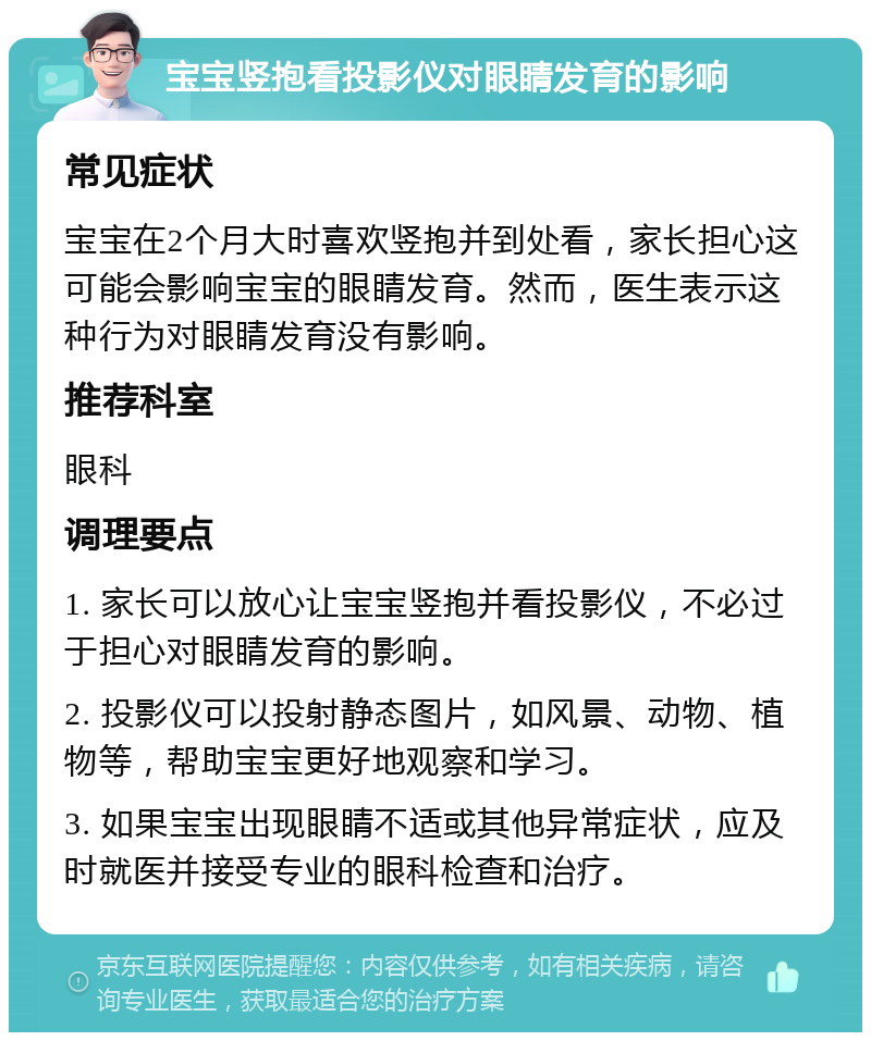 宝宝竖抱看投影仪对眼睛发育的影响 常见症状 宝宝在2个月大时喜欢竖抱并到处看，家长担心这可能会影响宝宝的眼睛发育。然而，医生表示这种行为对眼睛发育没有影响。 推荐科室 眼科 调理要点 1. 家长可以放心让宝宝竖抱并看投影仪，不必过于担心对眼睛发育的影响。 2. 投影仪可以投射静态图片，如风景、动物、植物等，帮助宝宝更好地观察和学习。 3. 如果宝宝出现眼睛不适或其他异常症状，应及时就医并接受专业的眼科检查和治疗。