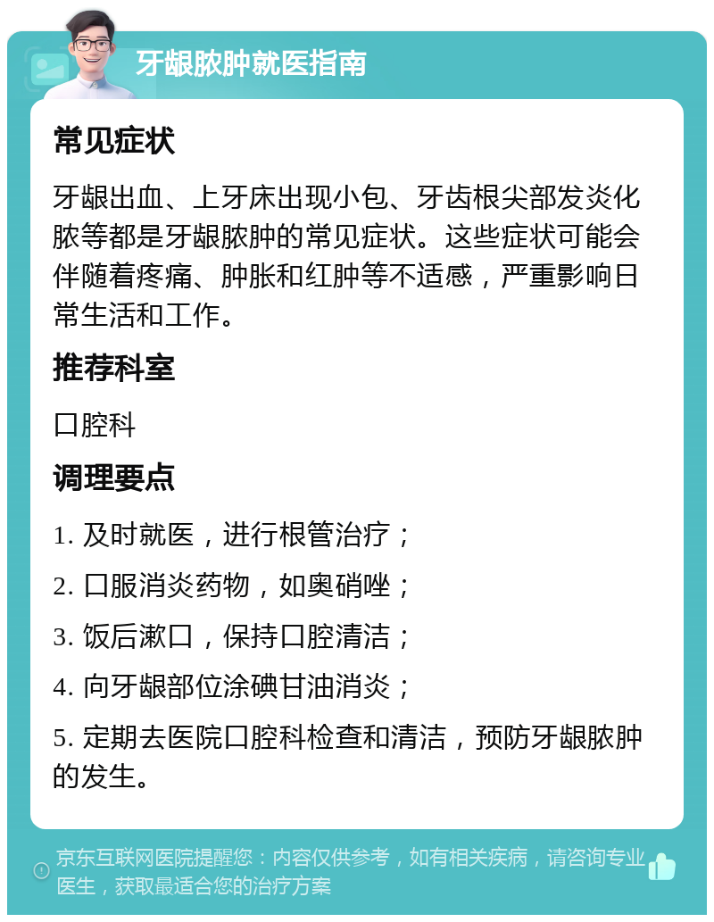 牙龈脓肿就医指南 常见症状 牙龈出血、上牙床出现小包、牙齿根尖部发炎化脓等都是牙龈脓肿的常见症状。这些症状可能会伴随着疼痛、肿胀和红肿等不适感，严重影响日常生活和工作。 推荐科室 口腔科 调理要点 1. 及时就医，进行根管治疗； 2. 口服消炎药物，如奥硝唑； 3. 饭后漱口，保持口腔清洁； 4. 向牙龈部位涂碘甘油消炎； 5. 定期去医院口腔科检查和清洁，预防牙龈脓肿的发生。