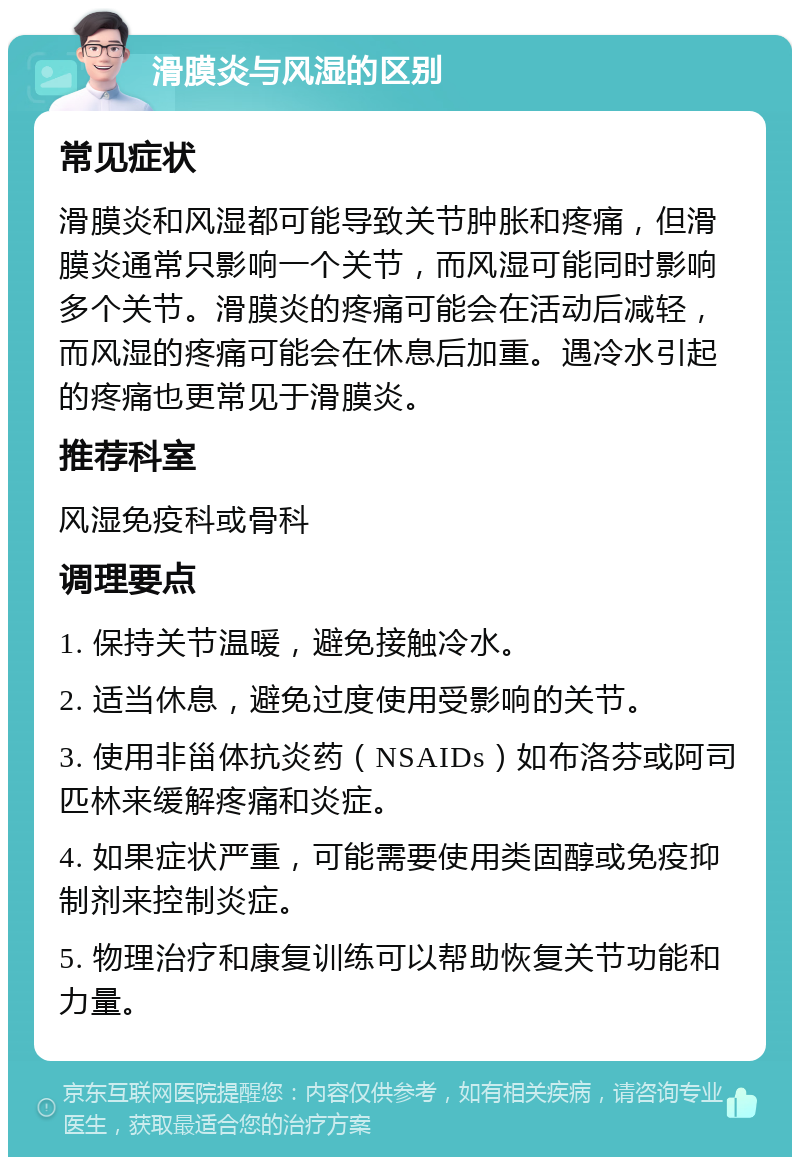 滑膜炎与风湿的区别 常见症状 滑膜炎和风湿都可能导致关节肿胀和疼痛，但滑膜炎通常只影响一个关节，而风湿可能同时影响多个关节。滑膜炎的疼痛可能会在活动后减轻，而风湿的疼痛可能会在休息后加重。遇冷水引起的疼痛也更常见于滑膜炎。 推荐科室 风湿免疫科或骨科 调理要点 1. 保持关节温暖，避免接触冷水。 2. 适当休息，避免过度使用受影响的关节。 3. 使用非甾体抗炎药（NSAIDs）如布洛芬或阿司匹林来缓解疼痛和炎症。 4. 如果症状严重，可能需要使用类固醇或免疫抑制剂来控制炎症。 5. 物理治疗和康复训练可以帮助恢复关节功能和力量。