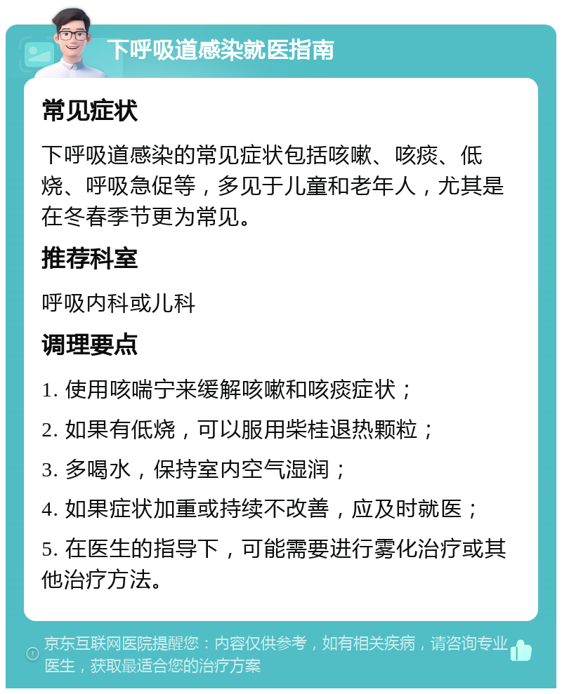 下呼吸道感染就医指南 常见症状 下呼吸道感染的常见症状包括咳嗽、咳痰、低烧、呼吸急促等，多见于儿童和老年人，尤其是在冬春季节更为常见。 推荐科室 呼吸内科或儿科 调理要点 1. 使用咳喘宁来缓解咳嗽和咳痰症状； 2. 如果有低烧，可以服用柴桂退热颗粒； 3. 多喝水，保持室内空气湿润； 4. 如果症状加重或持续不改善，应及时就医； 5. 在医生的指导下，可能需要进行雾化治疗或其他治疗方法。