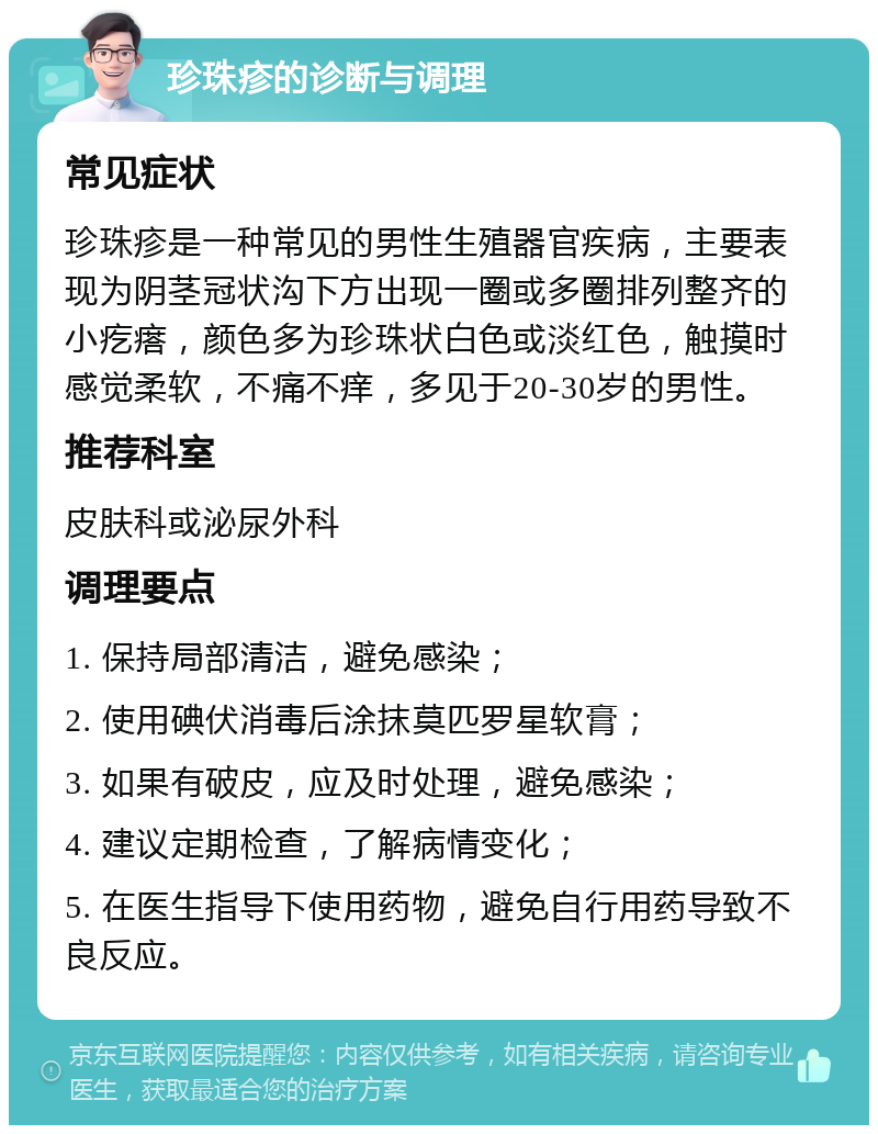 珍珠疹的诊断与调理 常见症状 珍珠疹是一种常见的男性生殖器官疾病，主要表现为阴茎冠状沟下方出现一圈或多圈排列整齐的小疙瘩，颜色多为珍珠状白色或淡红色，触摸时感觉柔软，不痛不痒，多见于20-30岁的男性。 推荐科室 皮肤科或泌尿外科 调理要点 1. 保持局部清洁，避免感染； 2. 使用碘伏消毒后涂抹莫匹罗星软膏； 3. 如果有破皮，应及时处理，避免感染； 4. 建议定期检查，了解病情变化； 5. 在医生指导下使用药物，避免自行用药导致不良反应。