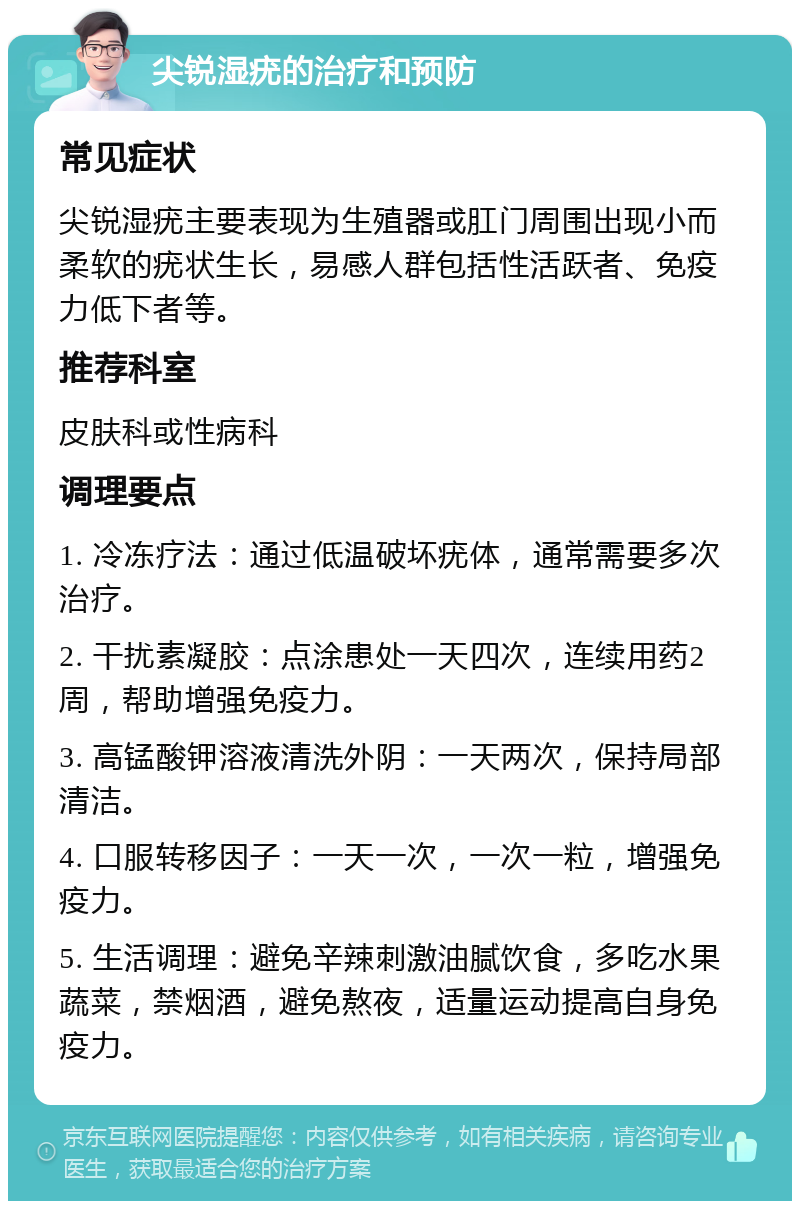 尖锐湿疣的治疗和预防 常见症状 尖锐湿疣主要表现为生殖器或肛门周围出现小而柔软的疣状生长，易感人群包括性活跃者、免疫力低下者等。 推荐科室 皮肤科或性病科 调理要点 1. 冷冻疗法：通过低温破坏疣体，通常需要多次治疗。 2. 干扰素凝胶：点涂患处一天四次，连续用药2周，帮助增强免疫力。 3. 高锰酸钾溶液清洗外阴：一天两次，保持局部清洁。 4. 口服转移因子：一天一次，一次一粒，增强免疫力。 5. 生活调理：避免辛辣刺激油腻饮食，多吃水果蔬菜，禁烟酒，避免熬夜，适量运动提高自身免疫力。