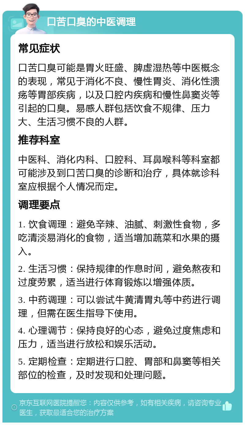 口苦口臭的中医调理 常见症状 口苦口臭可能是胃火旺盛、脾虚湿热等中医概念的表现，常见于消化不良、慢性胃炎、消化性溃疡等胃部疾病，以及口腔内疾病和慢性鼻窦炎等引起的口臭。易感人群包括饮食不规律、压力大、生活习惯不良的人群。 推荐科室 中医科、消化内科、口腔科、耳鼻喉科等科室都可能涉及到口苦口臭的诊断和治疗，具体就诊科室应根据个人情况而定。 调理要点 1. 饮食调理：避免辛辣、油腻、刺激性食物，多吃清淡易消化的食物，适当增加蔬菜和水果的摄入。 2. 生活习惯：保持规律的作息时间，避免熬夜和过度劳累，适当进行体育锻炼以增强体质。 3. 中药调理：可以尝试牛黄清胃丸等中药进行调理，但需在医生指导下使用。 4. 心理调节：保持良好的心态，避免过度焦虑和压力，适当进行放松和娱乐活动。 5. 定期检查：定期进行口腔、胃部和鼻窦等相关部位的检查，及时发现和处理问题。