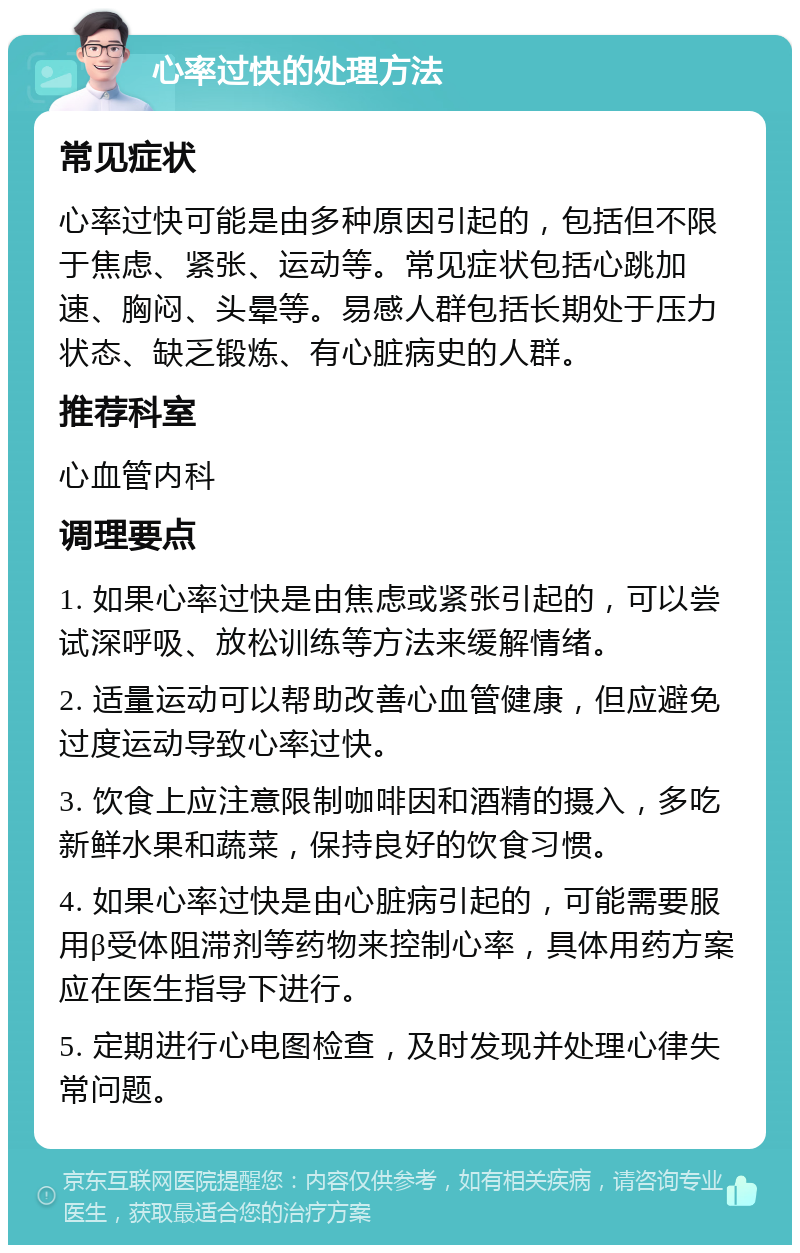 心率过快的处理方法 常见症状 心率过快可能是由多种原因引起的，包括但不限于焦虑、紧张、运动等。常见症状包括心跳加速、胸闷、头晕等。易感人群包括长期处于压力状态、缺乏锻炼、有心脏病史的人群。 推荐科室 心血管内科 调理要点 1. 如果心率过快是由焦虑或紧张引起的，可以尝试深呼吸、放松训练等方法来缓解情绪。 2. 适量运动可以帮助改善心血管健康，但应避免过度运动导致心率过快。 3. 饮食上应注意限制咖啡因和酒精的摄入，多吃新鲜水果和蔬菜，保持良好的饮食习惯。 4. 如果心率过快是由心脏病引起的，可能需要服用β受体阻滞剂等药物来控制心率，具体用药方案应在医生指导下进行。 5. 定期进行心电图检查，及时发现并处理心律失常问题。