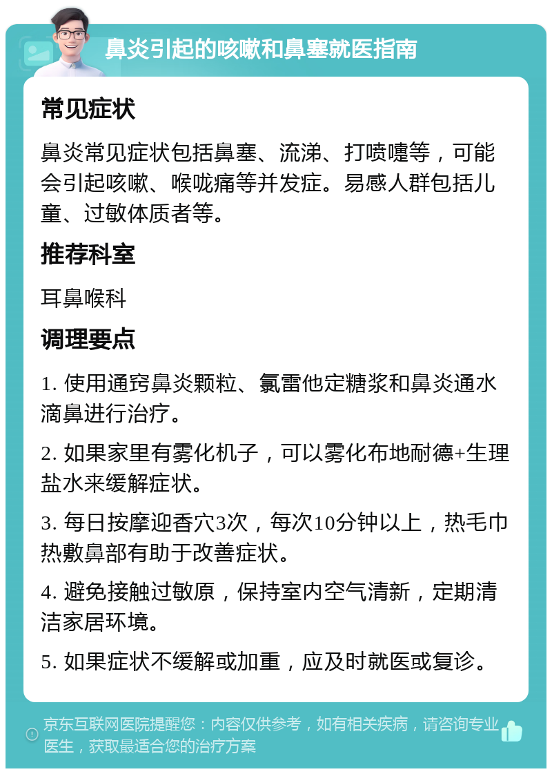 鼻炎引起的咳嗽和鼻塞就医指南 常见症状 鼻炎常见症状包括鼻塞、流涕、打喷嚏等，可能会引起咳嗽、喉咙痛等并发症。易感人群包括儿童、过敏体质者等。 推荐科室 耳鼻喉科 调理要点 1. 使用通窍鼻炎颗粒、氯雷他定糖浆和鼻炎通水滴鼻进行治疗。 2. 如果家里有雾化机子，可以雾化布地耐德+生理盐水来缓解症状。 3. 每日按摩迎香穴3次，每次10分钟以上，热毛巾热敷鼻部有助于改善症状。 4. 避免接触过敏原，保持室内空气清新，定期清洁家居环境。 5. 如果症状不缓解或加重，应及时就医或复诊。