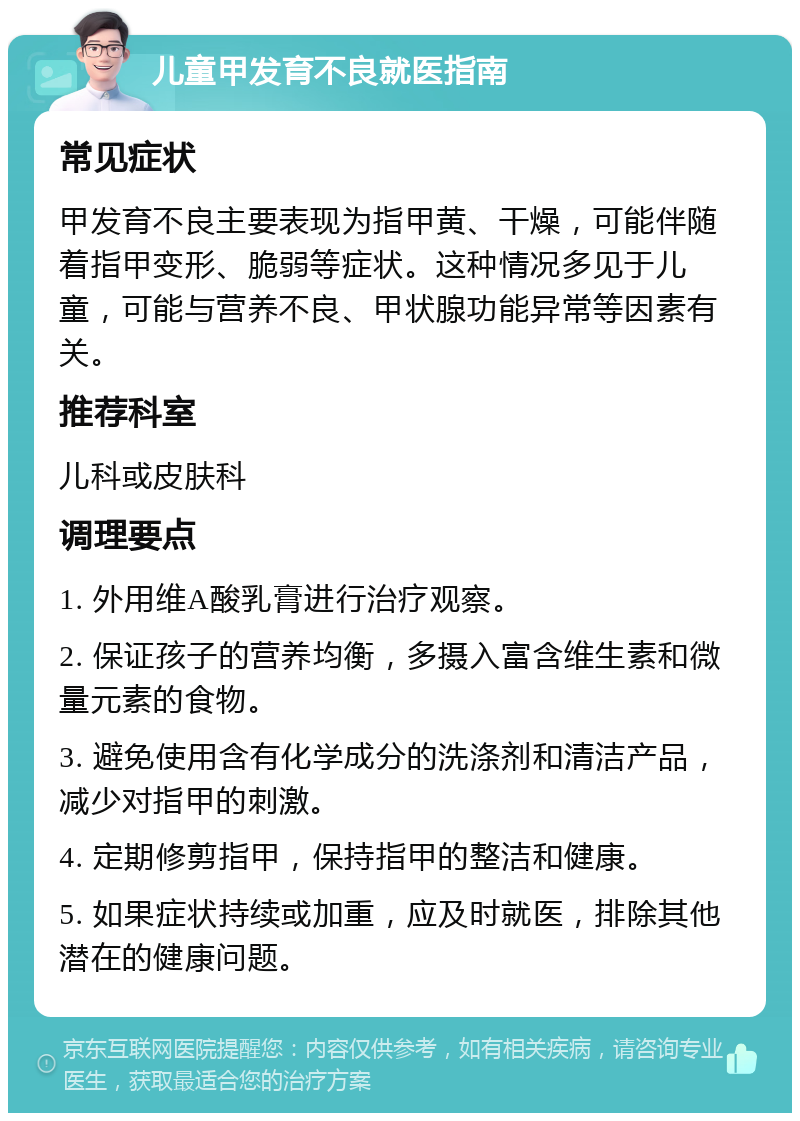 儿童甲发育不良就医指南 常见症状 甲发育不良主要表现为指甲黄、干燥，可能伴随着指甲变形、脆弱等症状。这种情况多见于儿童，可能与营养不良、甲状腺功能异常等因素有关。 推荐科室 儿科或皮肤科 调理要点 1. 外用维A酸乳膏进行治疗观察。 2. 保证孩子的营养均衡，多摄入富含维生素和微量元素的食物。 3. 避免使用含有化学成分的洗涤剂和清洁产品，减少对指甲的刺激。 4. 定期修剪指甲，保持指甲的整洁和健康。 5. 如果症状持续或加重，应及时就医，排除其他潜在的健康问题。