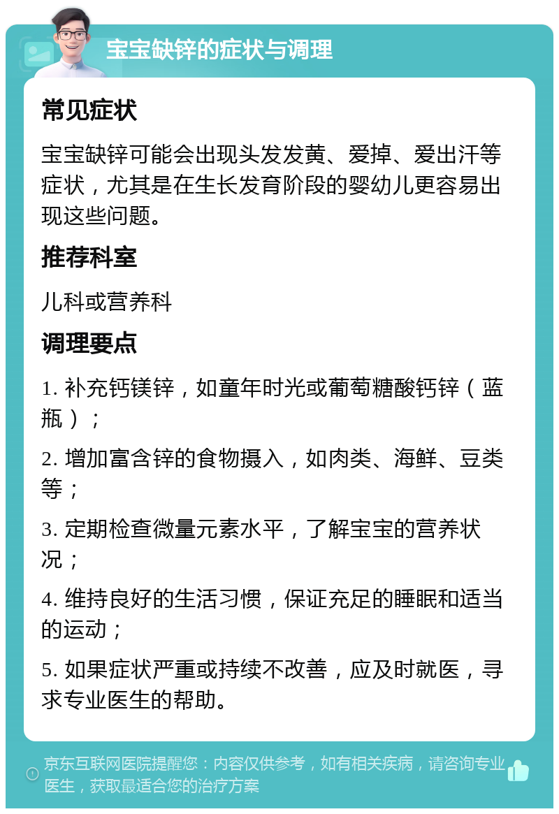 宝宝缺锌的症状与调理 常见症状 宝宝缺锌可能会出现头发发黄、爱掉、爱出汗等症状，尤其是在生长发育阶段的婴幼儿更容易出现这些问题。 推荐科室 儿科或营养科 调理要点 1. 补充钙镁锌，如童年时光或葡萄糖酸钙锌（蓝瓶）； 2. 增加富含锌的食物摄入，如肉类、海鲜、豆类等； 3. 定期检查微量元素水平，了解宝宝的营养状况； 4. 维持良好的生活习惯，保证充足的睡眠和适当的运动； 5. 如果症状严重或持续不改善，应及时就医，寻求专业医生的帮助。