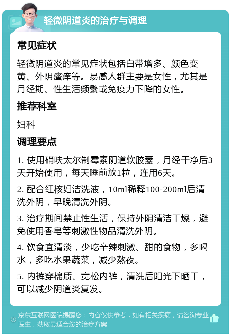 轻微阴道炎的治疗与调理 常见症状 轻微阴道炎的常见症状包括白带增多、颜色变黄、外阴瘙痒等。易感人群主要是女性，尤其是月经期、性生活频繁或免疫力下降的女性。 推荐科室 妇科 调理要点 1. 使用硝呋太尔制霉素阴道软胶囊，月经干净后3天开始使用，每天睡前放1粒，连用6天。 2. 配合红核妇洁洗液，10ml稀释100-200ml后清洗外阴，早晚清洗外阴。 3. 治疗期间禁止性生活，保持外阴清洁干燥，避免使用香皂等刺激性物品清洗外阴。 4. 饮食宜清淡，少吃辛辣刺激、甜的食物，多喝水，多吃水果蔬菜，减少熬夜。 5. 内裤穿棉质、宽松内裤，清洗后阳光下晒干，可以减少阴道炎复发。