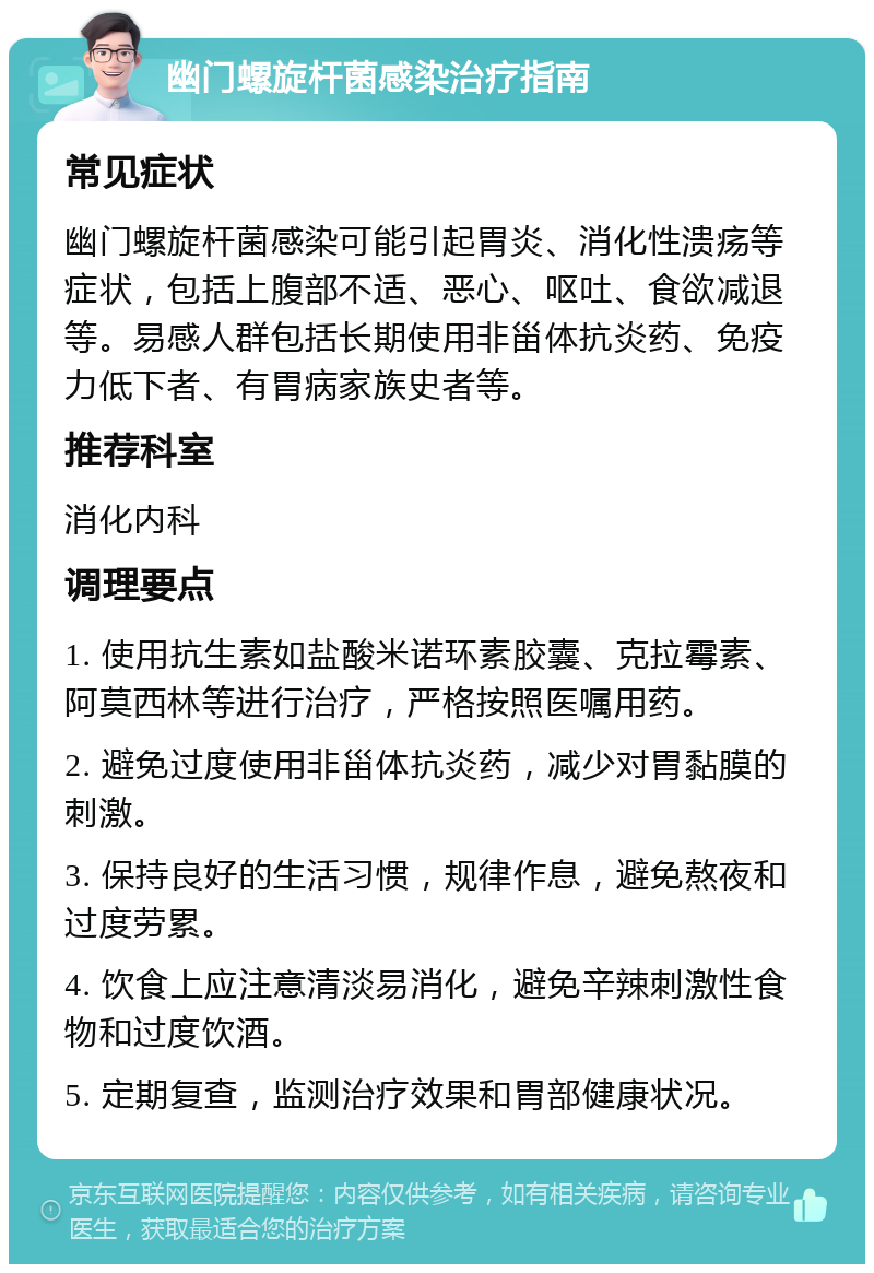 幽门螺旋杆菌感染治疗指南 常见症状 幽门螺旋杆菌感染可能引起胃炎、消化性溃疡等症状，包括上腹部不适、恶心、呕吐、食欲减退等。易感人群包括长期使用非甾体抗炎药、免疫力低下者、有胃病家族史者等。 推荐科室 消化内科 调理要点 1. 使用抗生素如盐酸米诺环素胶囊、克拉霉素、阿莫西林等进行治疗，严格按照医嘱用药。 2. 避免过度使用非甾体抗炎药，减少对胃黏膜的刺激。 3. 保持良好的生活习惯，规律作息，避免熬夜和过度劳累。 4. 饮食上应注意清淡易消化，避免辛辣刺激性食物和过度饮酒。 5. 定期复查，监测治疗效果和胃部健康状况。