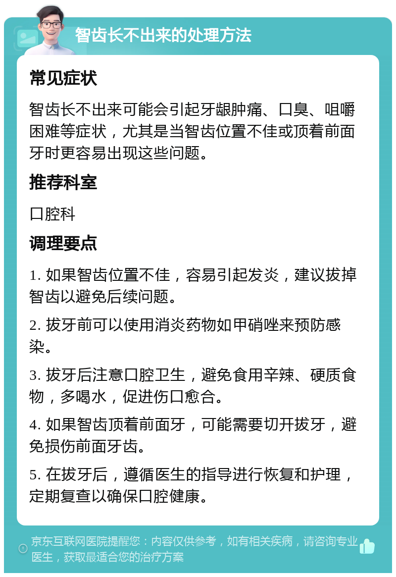 智齿长不出来的处理方法 常见症状 智齿长不出来可能会引起牙龈肿痛、口臭、咀嚼困难等症状，尤其是当智齿位置不佳或顶着前面牙时更容易出现这些问题。 推荐科室 口腔科 调理要点 1. 如果智齿位置不佳，容易引起发炎，建议拔掉智齿以避免后续问题。 2. 拔牙前可以使用消炎药物如甲硝唑来预防感染。 3. 拔牙后注意口腔卫生，避免食用辛辣、硬质食物，多喝水，促进伤口愈合。 4. 如果智齿顶着前面牙，可能需要切开拔牙，避免损伤前面牙齿。 5. 在拔牙后，遵循医生的指导进行恢复和护理，定期复查以确保口腔健康。