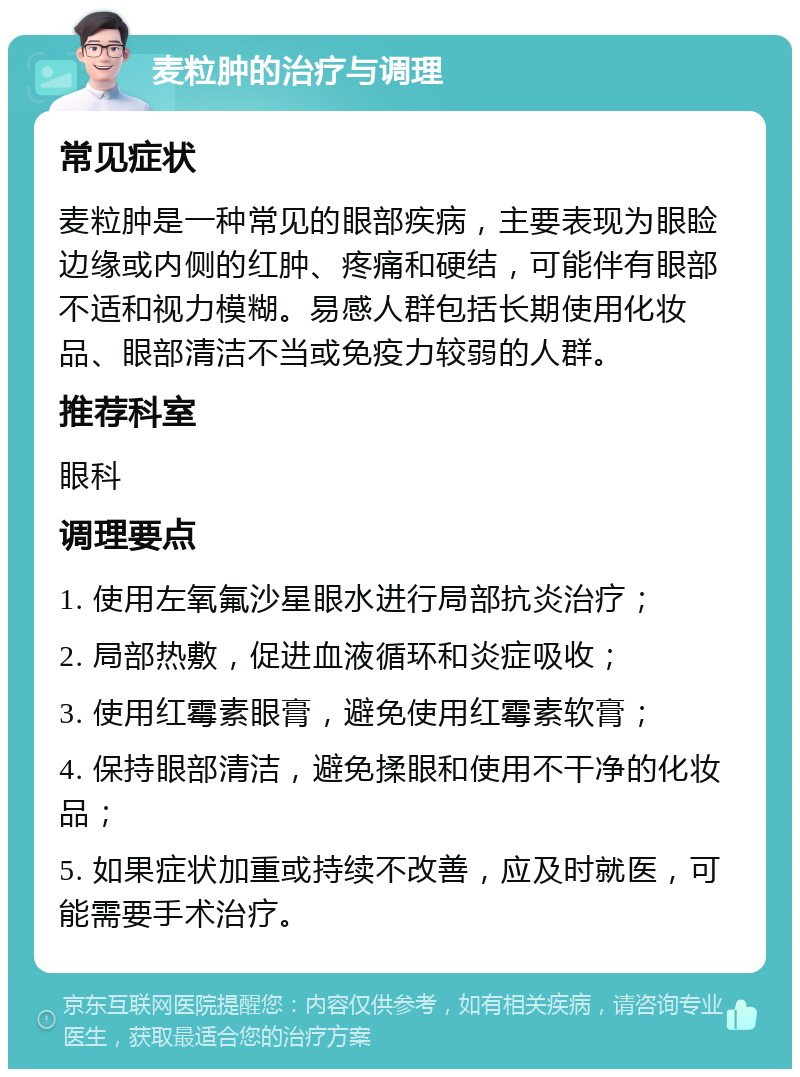 麦粒肿的治疗与调理 常见症状 麦粒肿是一种常见的眼部疾病，主要表现为眼睑边缘或内侧的红肿、疼痛和硬结，可能伴有眼部不适和视力模糊。易感人群包括长期使用化妆品、眼部清洁不当或免疫力较弱的人群。 推荐科室 眼科 调理要点 1. 使用左氧氟沙星眼水进行局部抗炎治疗； 2. 局部热敷，促进血液循环和炎症吸收； 3. 使用红霉素眼膏，避免使用红霉素软膏； 4. 保持眼部清洁，避免揉眼和使用不干净的化妆品； 5. 如果症状加重或持续不改善，应及时就医，可能需要手术治疗。