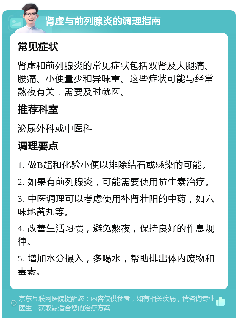 肾虚与前列腺炎的调理指南 常见症状 肾虚和前列腺炎的常见症状包括双肾及大腿痛、腰痛、小便量少和异味重。这些症状可能与经常熬夜有关，需要及时就医。 推荐科室 泌尿外科或中医科 调理要点 1. 做B超和化验小便以排除结石或感染的可能。 2. 如果有前列腺炎，可能需要使用抗生素治疗。 3. 中医调理可以考虑使用补肾壮阳的中药，如六味地黄丸等。 4. 改善生活习惯，避免熬夜，保持良好的作息规律。 5. 增加水分摄入，多喝水，帮助排出体内废物和毒素。