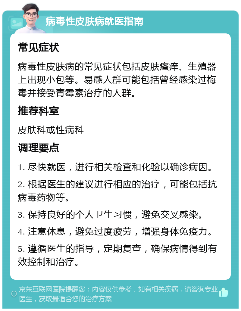 病毒性皮肤病就医指南 常见症状 病毒性皮肤病的常见症状包括皮肤瘙痒、生殖器上出现小包等。易感人群可能包括曾经感染过梅毒并接受青霉素治疗的人群。 推荐科室 皮肤科或性病科 调理要点 1. 尽快就医，进行相关检查和化验以确诊病因。 2. 根据医生的建议进行相应的治疗，可能包括抗病毒药物等。 3. 保持良好的个人卫生习惯，避免交叉感染。 4. 注意休息，避免过度疲劳，增强身体免疫力。 5. 遵循医生的指导，定期复查，确保病情得到有效控制和治疗。