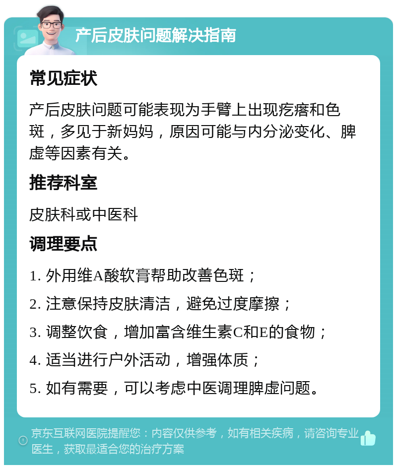 产后皮肤问题解决指南 常见症状 产后皮肤问题可能表现为手臂上出现疙瘩和色斑，多见于新妈妈，原因可能与内分泌变化、脾虚等因素有关。 推荐科室 皮肤科或中医科 调理要点 1. 外用维A酸软膏帮助改善色斑； 2. 注意保持皮肤清洁，避免过度摩擦； 3. 调整饮食，增加富含维生素C和E的食物； 4. 适当进行户外活动，增强体质； 5. 如有需要，可以考虑中医调理脾虚问题。