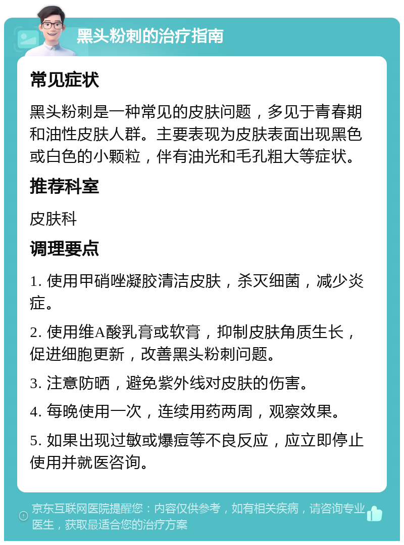 黑头粉刺的治疗指南 常见症状 黑头粉刺是一种常见的皮肤问题，多见于青春期和油性皮肤人群。主要表现为皮肤表面出现黑色或白色的小颗粒，伴有油光和毛孔粗大等症状。 推荐科室 皮肤科 调理要点 1. 使用甲硝唑凝胶清洁皮肤，杀灭细菌，减少炎症。 2. 使用维A酸乳膏或软膏，抑制皮肤角质生长，促进细胞更新，改善黑头粉刺问题。 3. 注意防晒，避免紫外线对皮肤的伤害。 4. 每晚使用一次，连续用药两周，观察效果。 5. 如果出现过敏或爆痘等不良反应，应立即停止使用并就医咨询。