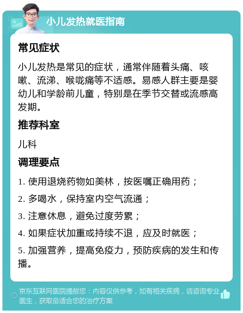 小儿发热就医指南 常见症状 小儿发热是常见的症状，通常伴随着头痛、咳嗽、流涕、喉咙痛等不适感。易感人群主要是婴幼儿和学龄前儿童，特别是在季节交替或流感高发期。 推荐科室 儿科 调理要点 1. 使用退烧药物如美林，按医嘱正确用药； 2. 多喝水，保持室内空气流通； 3. 注意休息，避免过度劳累； 4. 如果症状加重或持续不退，应及时就医； 5. 加强营养，提高免疫力，预防疾病的发生和传播。