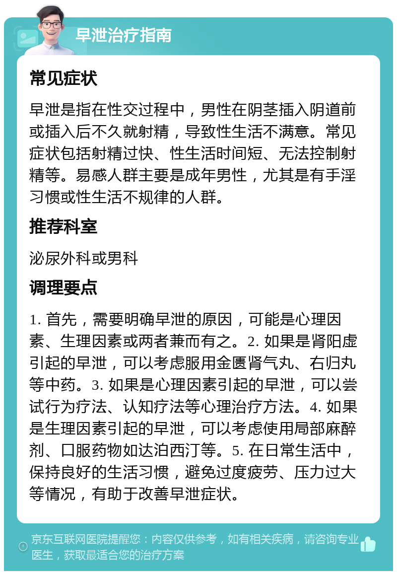 早泄治疗指南 常见症状 早泄是指在性交过程中，男性在阴茎插入阴道前或插入后不久就射精，导致性生活不满意。常见症状包括射精过快、性生活时间短、无法控制射精等。易感人群主要是成年男性，尤其是有手淫习惯或性生活不规律的人群。 推荐科室 泌尿外科或男科 调理要点 1. 首先，需要明确早泄的原因，可能是心理因素、生理因素或两者兼而有之。2. 如果是肾阳虚引起的早泄，可以考虑服用金匮肾气丸、右归丸等中药。3. 如果是心理因素引起的早泄，可以尝试行为疗法、认知疗法等心理治疗方法。4. 如果是生理因素引起的早泄，可以考虑使用局部麻醉剂、口服药物如达泊西汀等。5. 在日常生活中，保持良好的生活习惯，避免过度疲劳、压力过大等情况，有助于改善早泄症状。