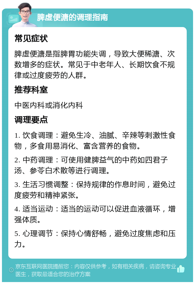 脾虚便溏的调理指南 常见症状 脾虚便溏是指脾胃功能失调，导致大便稀溏、次数增多的症状。常见于中老年人、长期饮食不规律或过度疲劳的人群。 推荐科室 中医内科或消化内科 调理要点 1. 饮食调理：避免生冷、油腻、辛辣等刺激性食物，多食用易消化、富含营养的食物。 2. 中药调理：可使用健脾益气的中药如四君子汤、参苓白术散等进行调理。 3. 生活习惯调整：保持规律的作息时间，避免过度疲劳和精神紧张。 4. 适当运动：适当的运动可以促进血液循环，增强体质。 5. 心理调节：保持心情舒畅，避免过度焦虑和压力。