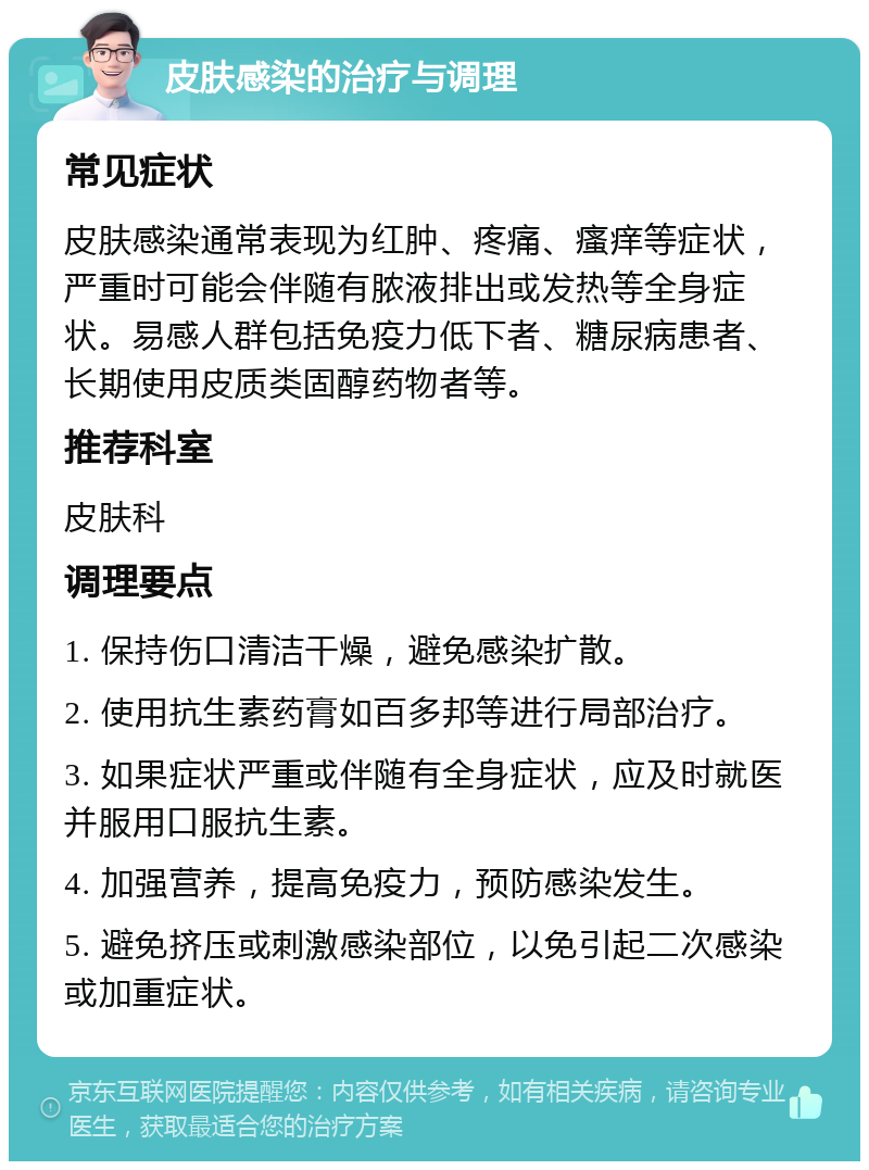 皮肤感染的治疗与调理 常见症状 皮肤感染通常表现为红肿、疼痛、瘙痒等症状，严重时可能会伴随有脓液排出或发热等全身症状。易感人群包括免疫力低下者、糖尿病患者、长期使用皮质类固醇药物者等。 推荐科室 皮肤科 调理要点 1. 保持伤口清洁干燥，避免感染扩散。 2. 使用抗生素药膏如百多邦等进行局部治疗。 3. 如果症状严重或伴随有全身症状，应及时就医并服用口服抗生素。 4. 加强营养，提高免疫力，预防感染发生。 5. 避免挤压或刺激感染部位，以免引起二次感染或加重症状。