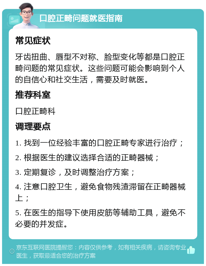 口腔正畸问题就医指南 常见症状 牙齿扭曲、唇型不对称、脸型变化等都是口腔正畸问题的常见症状。这些问题可能会影响到个人的自信心和社交生活，需要及时就医。 推荐科室 口腔正畸科 调理要点 1. 找到一位经验丰富的口腔正畸专家进行治疗； 2. 根据医生的建议选择合适的正畸器械； 3. 定期复诊，及时调整治疗方案； 4. 注意口腔卫生，避免食物残渣滞留在正畸器械上； 5. 在医生的指导下使用皮筋等辅助工具，避免不必要的并发症。